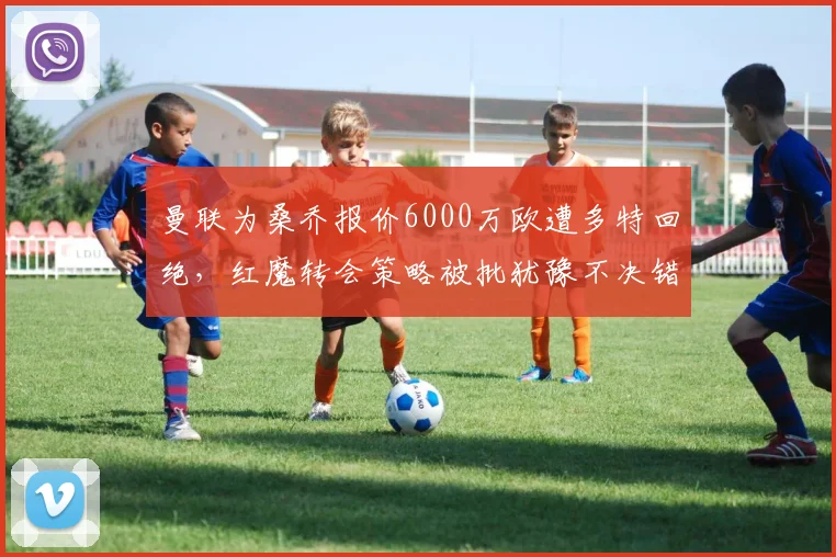 曼联为桑乔报价6000万欧遭多特回绝,红魔转会策略被批犹豫不决错失良机