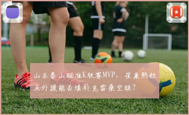 山东泰山瞄准K联赛MVP，崔康熙钦点外援能否填补克雷桑空缺？