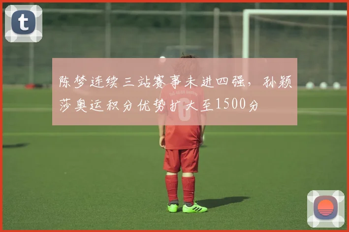陈梦连续三站赛事未进四强,孙颖莎奥运积分优势扩大至1500分