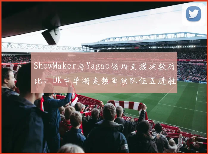 ShowMaker与Yagao场均支援次数对比,DK中单游走频率助队伍五连胜