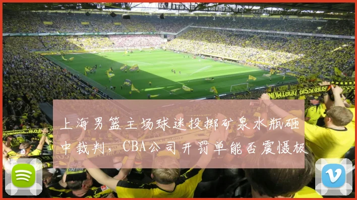 上海男篮主场球迷投掷矿泉水瓶砸中裁判，CBA公司开罚单能否震慑极端行为？