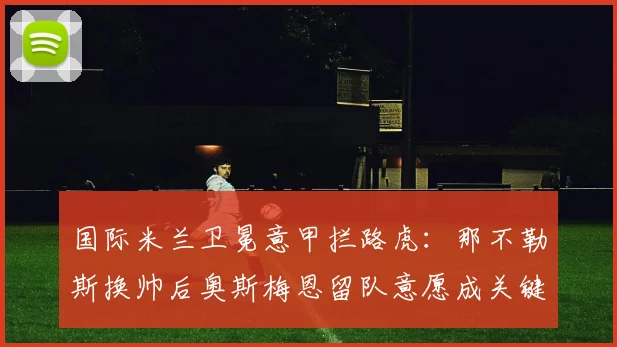 国际米兰卫冕意甲拦路虎:那不勒斯换帅后奥斯梅恩留队意愿成关键
